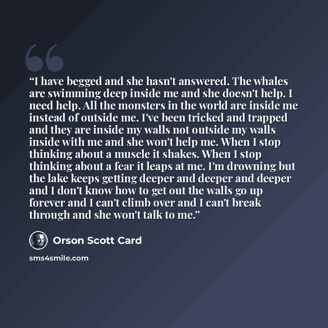 “I have begged and she hasn't answered. The whales are swimming deep inside me and she doesn't help. I need help. All the monsters in the world are inside me instead of outside me. I've been tricked and trapped and they are inside my walls not outside my walls inside with me and she won't help me…” quote by Orson Scott Card