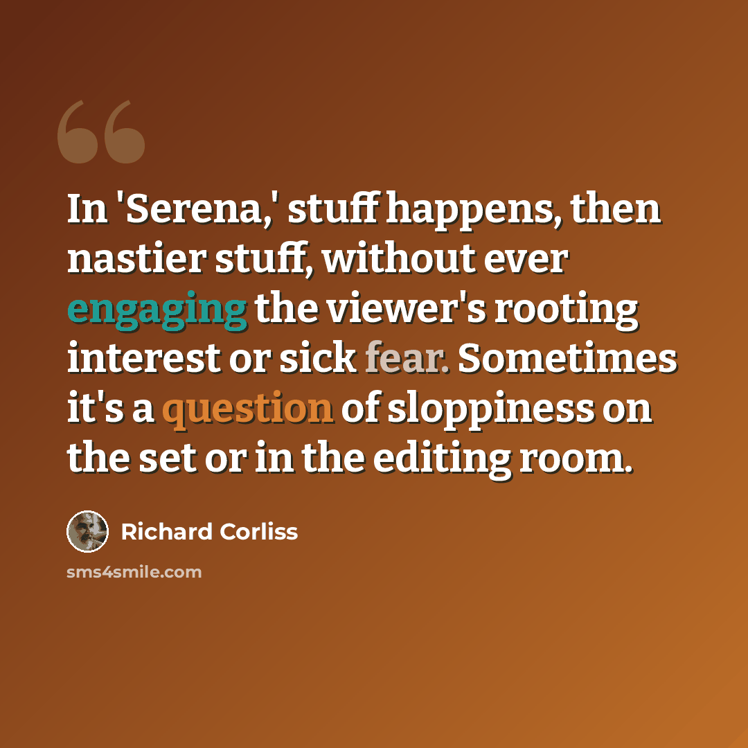 “In 'Serena,' stuff happens, then nastier stuff, without ever engaging the viewer's rooting interest or sick fear. Sometimes it's a question of sloppiness on the set or in the editing room.” quote by Richard Corliss