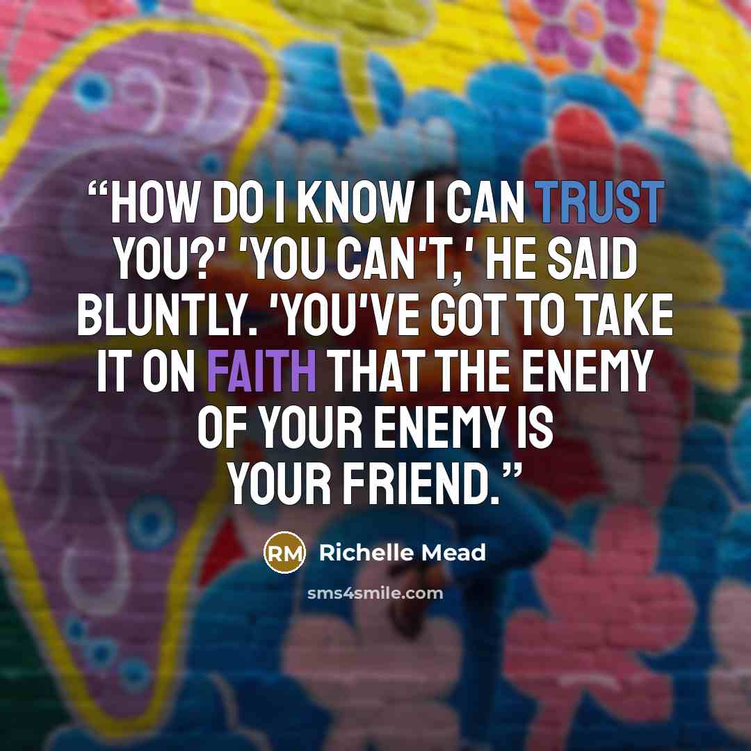“How do I know I can trust you?' 'You can't,' he said bluntly. 'You've got to take it on faith that the enemy of your enemy is your friend.” quote by Richelle Mead
