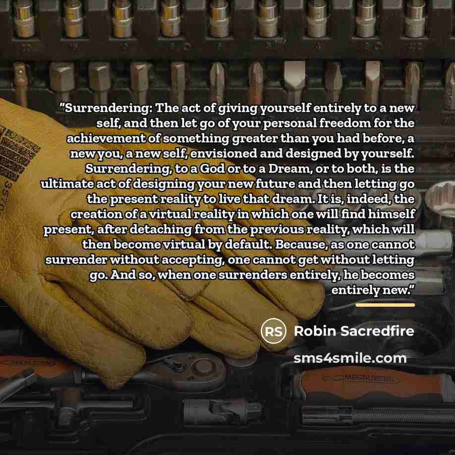 “Surrendering: The act of giving yourself entirely to a new self, and then let go of your personal freedom for the achievement of something greater than you had before, a new you, a new self, envisioned and designed by yourself. Surrendering, to a God or to a Dream, or to both, is the ultimate act…” quote by Robin Sacredfire