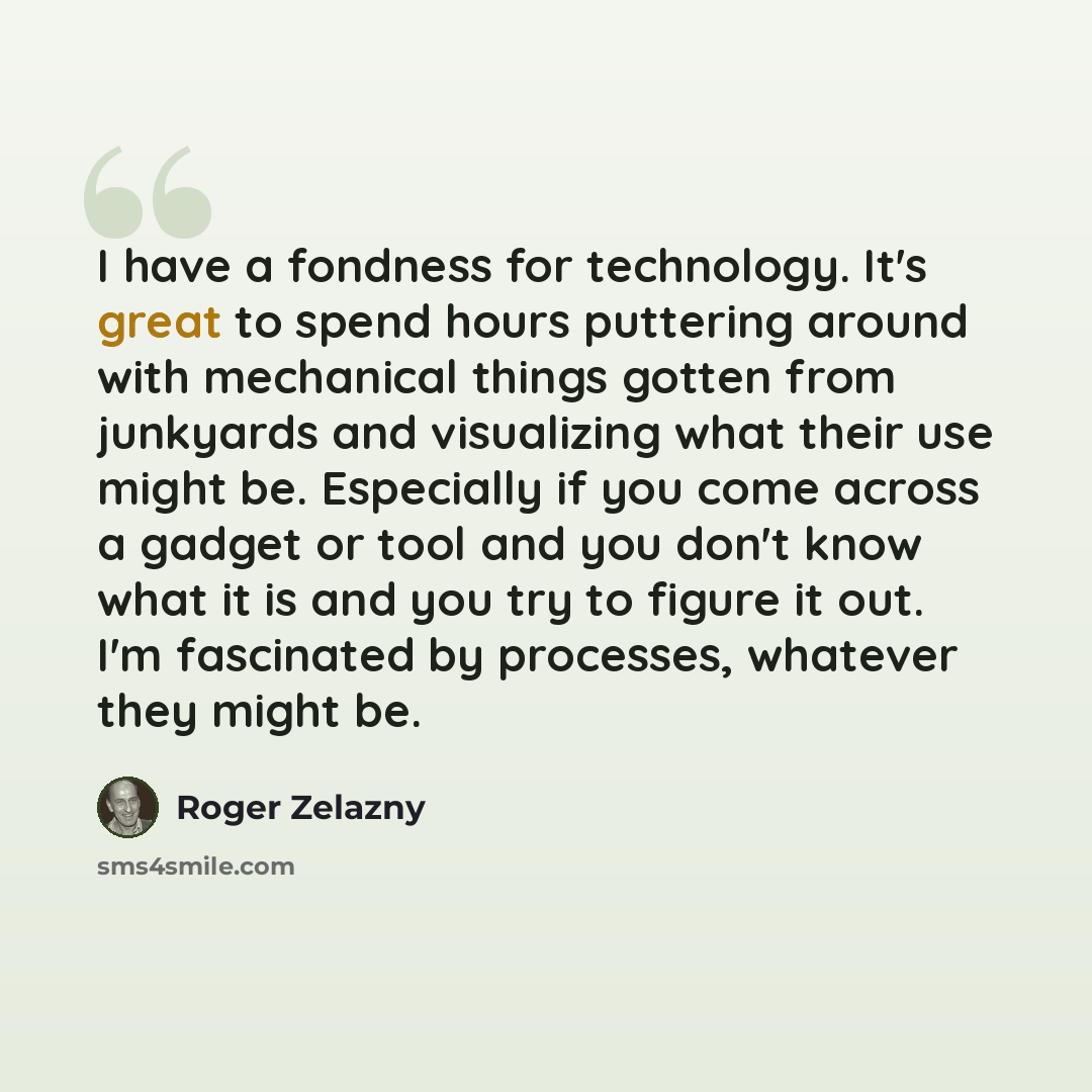“I have a fondness for technology. It's great to spend hours puttering around with mechanical things gotten from junkyards and visualizing what their use might be. Especially if you come across a gadget or tool and you don't know what it is and you try to figure it out. I'm fascinated by processes…” quote by Roger Zelazny