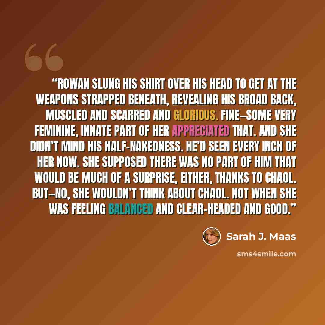 “Rowan slung his shirt over his head to get at the weapons strapped beneath, revealing his broad back, muscled and scarred and glorious. Fine—some very feminine, innate part of her appreciated that. And she didn’t mind his half-nakedness. He’d seen every inch of her now. She supposed there was no…” quote by Sarah J. Maas
