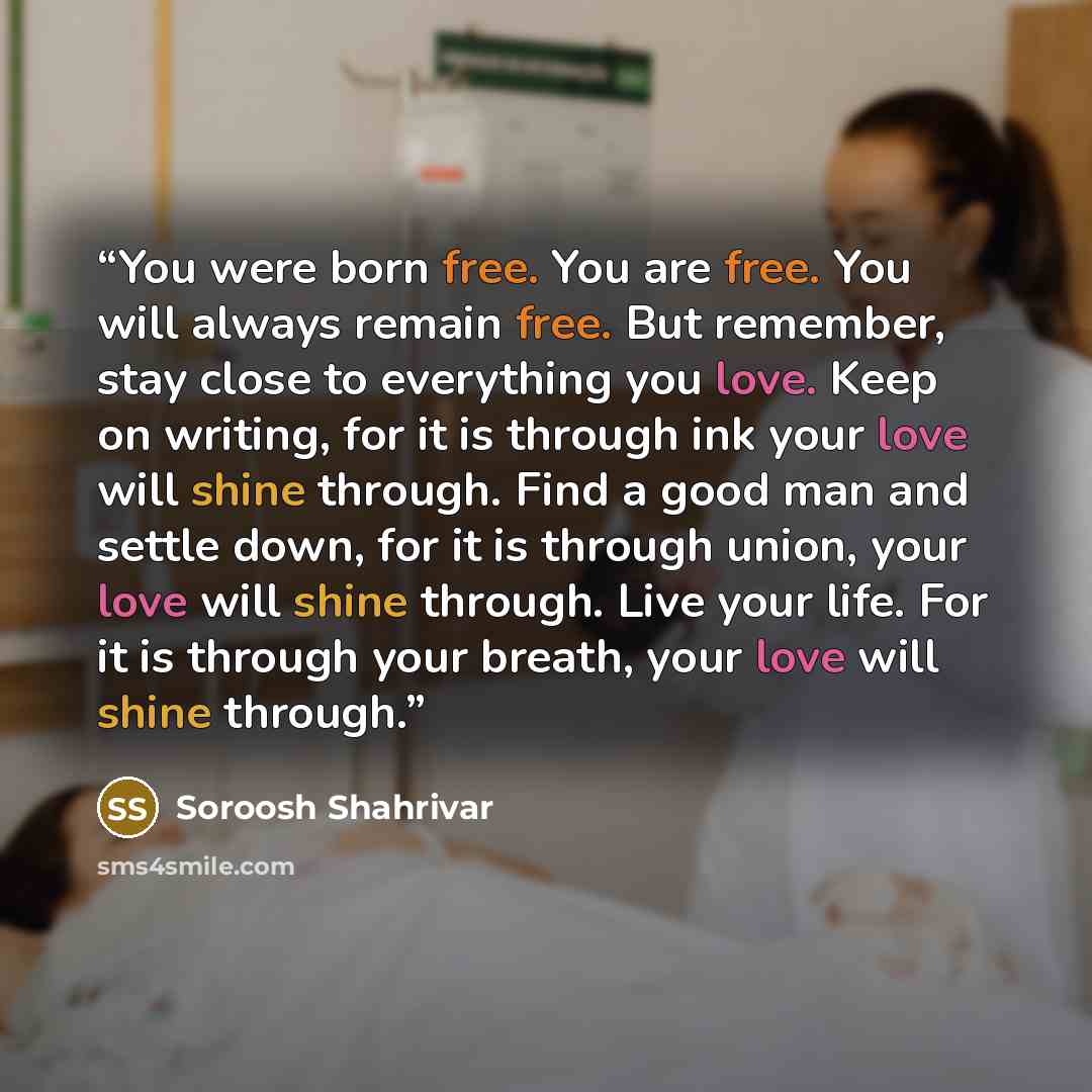 “You were born free. You are free. You will always remain free. But remember, stay close to everything you love. Keep on writing, for it is through ink your love will shine through. Find a good man and settle down, for it is through union, your love will shine through. Live your life. For it is…” quote by Soroosh Shahrivar
