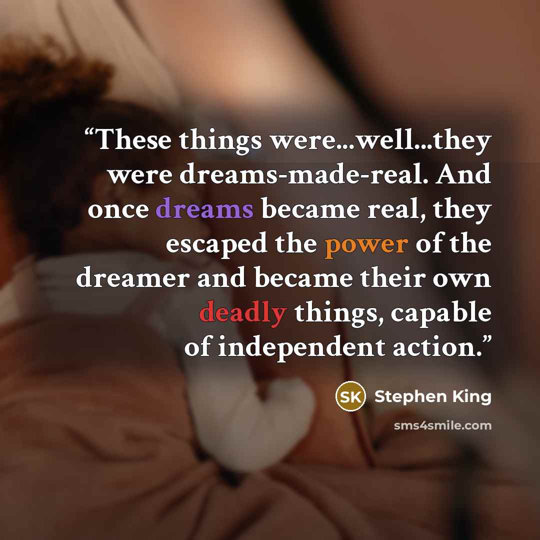 “These things were...well...they were dreams-made-real. And once dreams became real, they escaped the power of the dreamer and became their own deadly things, capable of independent action.” quote by Stephen King