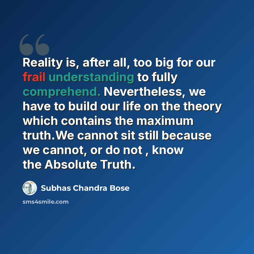 “Reality is, after all, too big for our frail understanding to fully comprehend. Nevertheless, we have to build our life on the theory which contains the maximum truth.We cannot sit still because we cannot, or do not , know the Absolute Truth.” quote by Subhas Chandra Bose