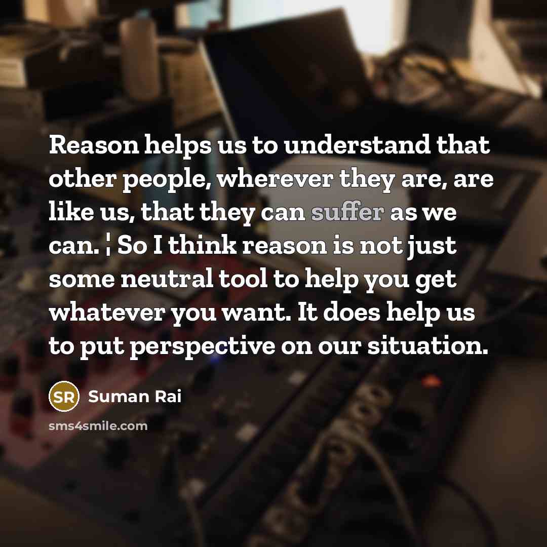 “Reason helps us to understand that other people, wherever they are, are like us, that they can suffer as we can. ¦ So I think reason is not just some neutral tool to help you get whatever you want. It does help us to put perspective on our situation.” quote by Suman Rai