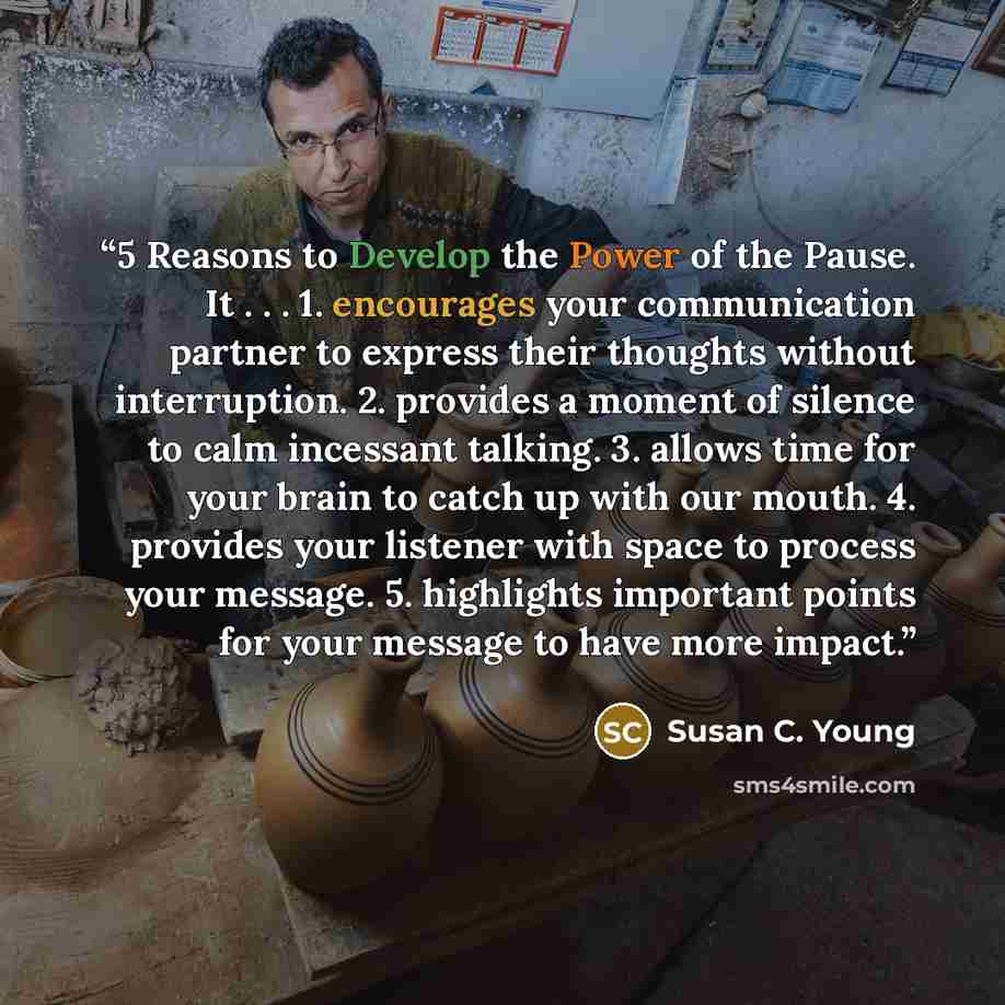 “5 Reasons to Develop the Power of the Pause. It . . . 1. encourages your communication partner to express their thoughts without interruption. 2. provides a moment of silence to calm incessant talking. 3. allows time for your brain to catch up with our mouth. 4. provides your listener with space…” quote by Susan C. Young