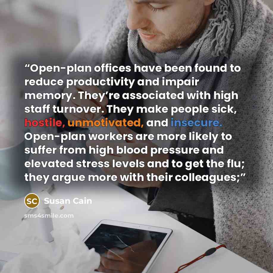 “Open-plan offices have been found to reduce productivity and impair memory. They’re associated with high staff turnover. They make people sick, hostile, unmotivated, and insecure. Open-plan workers are more likely to suffer from high blood pressure and elevated stress levels and to get the flu…” quote by Susan Cain
