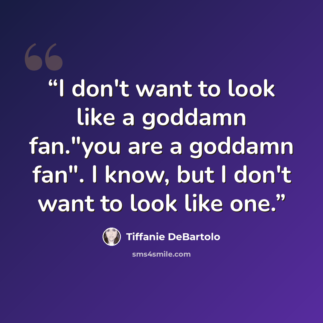 “I don't want to look like a goddamn fan."you are a goddamn fan". I know, but I don't want to look like one.” quote by Tiffanie DeBartolo