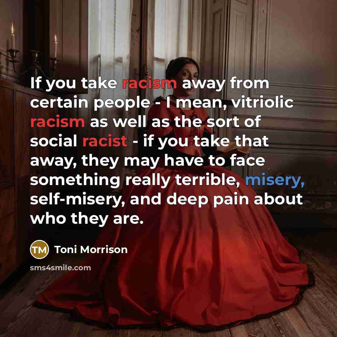 “If you take racism away from certain people - I mean, vitriolic racism as well as the sort of social racist - if you take that away, they may have to face something really terrible, misery, self-misery, and deep pain about who they are.” quote by Toni Morrison