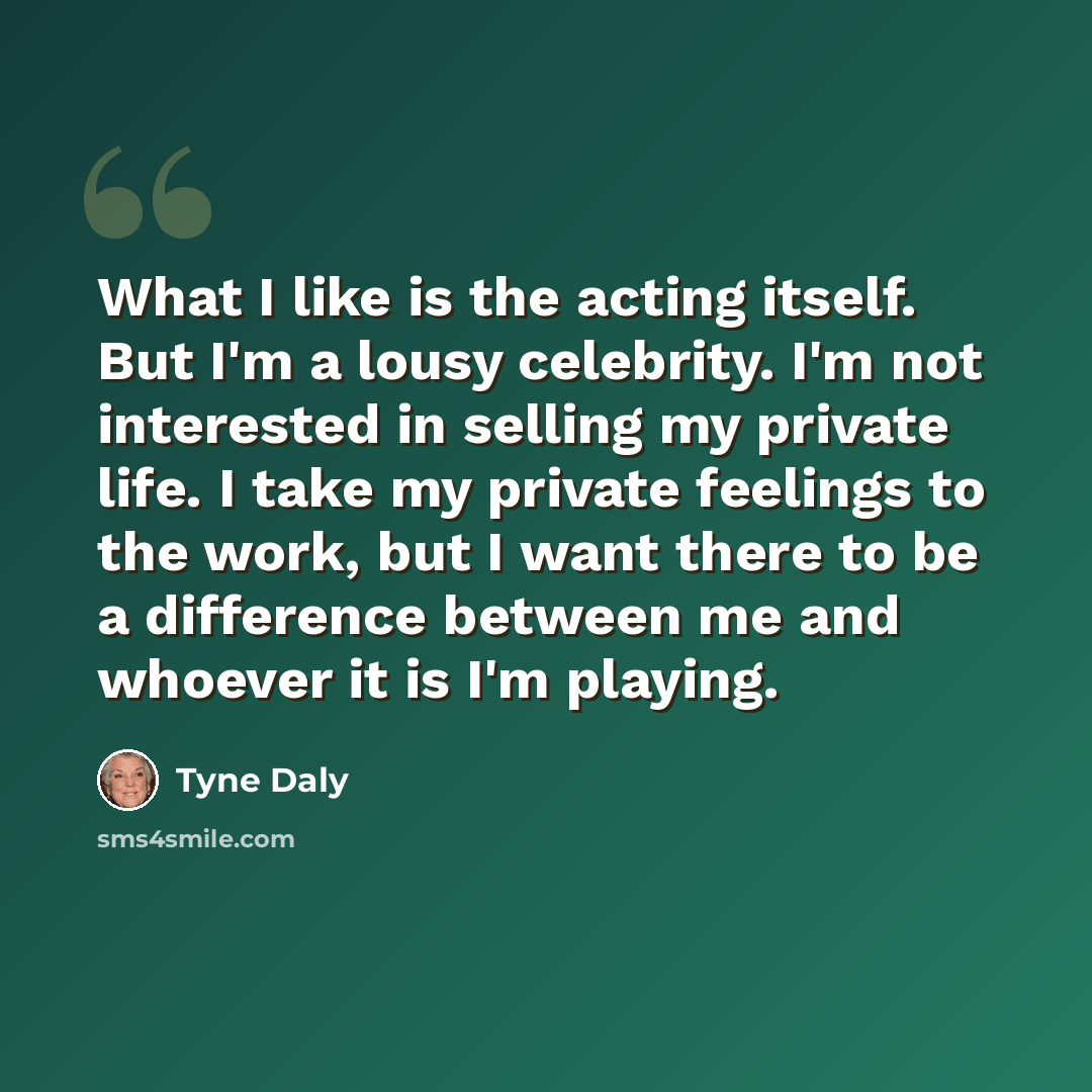 “What I like is the acting itself. But I'm a lousy celebrity. I'm not interested in selling my private life. I take my private feelings to the work, but I want there to be a difference between me and whoever it is I'm playing.” quote by Tyne Daly