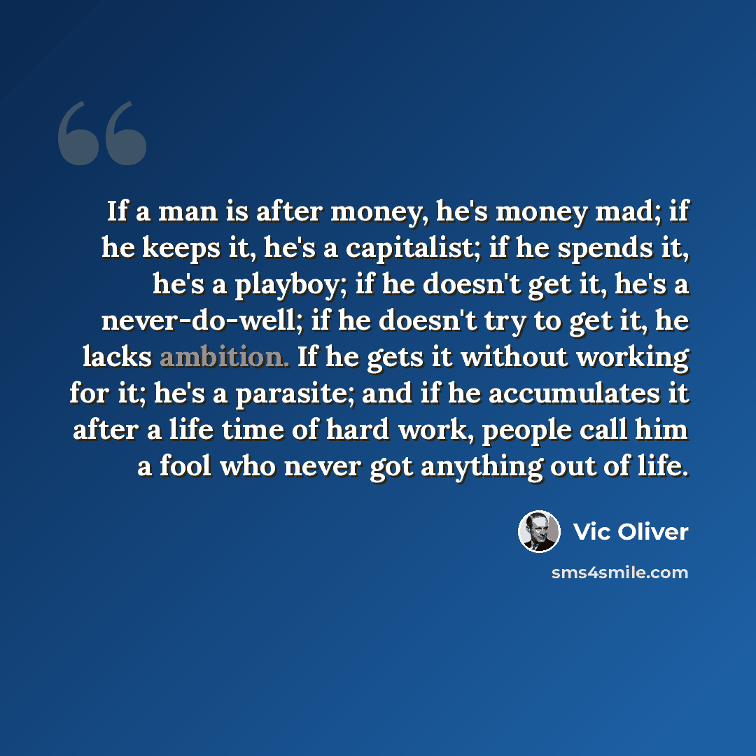 “If a man is after money, he's money mad; if he keeps it, he's a capitalist; if he spends it, he's a playboy; if he doesn't get it, he's a never-do-well; if he doesn't try to get it, he lacks ambition. If he gets it without working for it; he's a parasite; and if he accumulates it after a life time…” quote by Vic Oliver