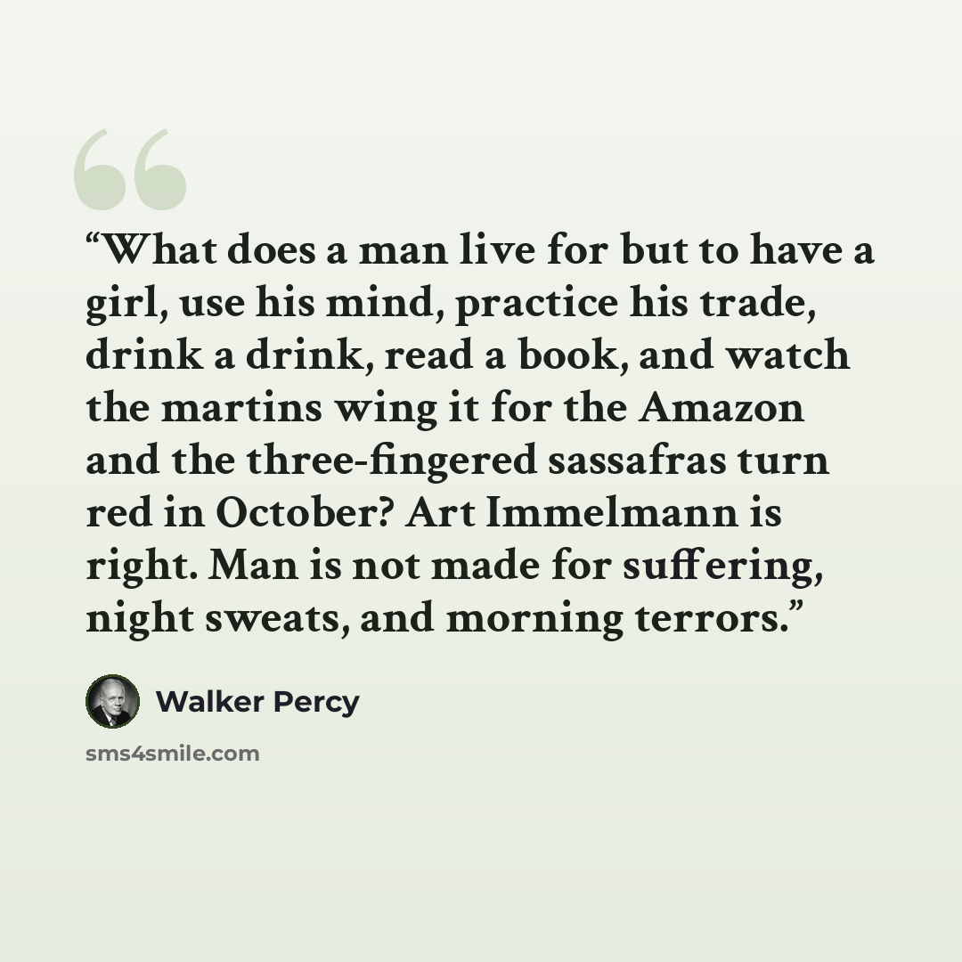 “What does a man live for but to have a girl, use his mind, practice his trade, drink a drink, read a book, and watch the martins wing it for the Amazon and the three-fingered sassafras turn red in October? Art Immelmann is right. Man is not made for suffering, night sweats, and morning terrors.” quote by Walker Percy
