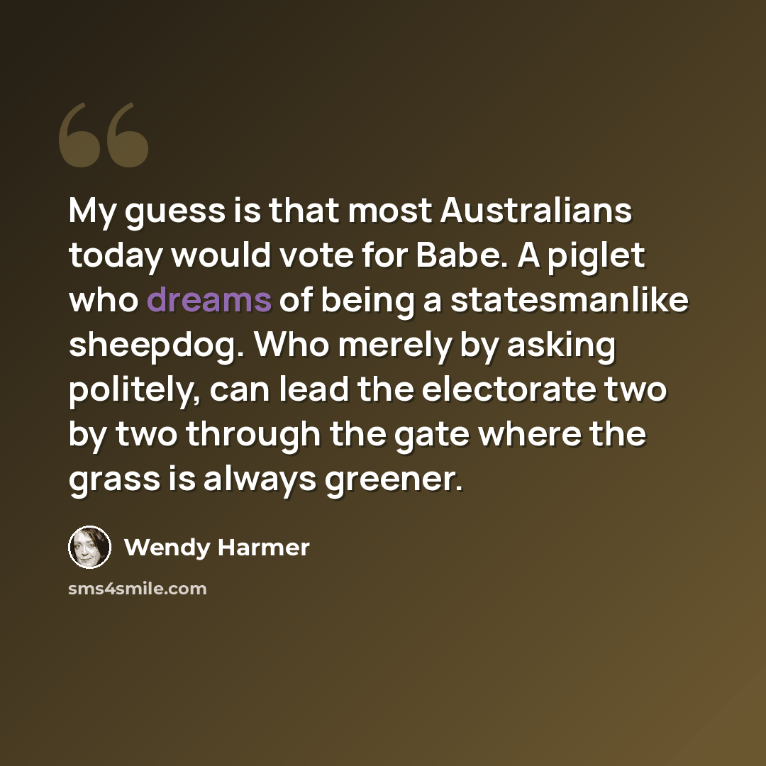 “My guess is that most Australians today would vote for Babe. A piglet who dreams of being a statesmanlike sheepdog. Who merely by asking politely, can lead the electorate two by two through the gate where the grass is always greener.” quote by Wendy Harmer