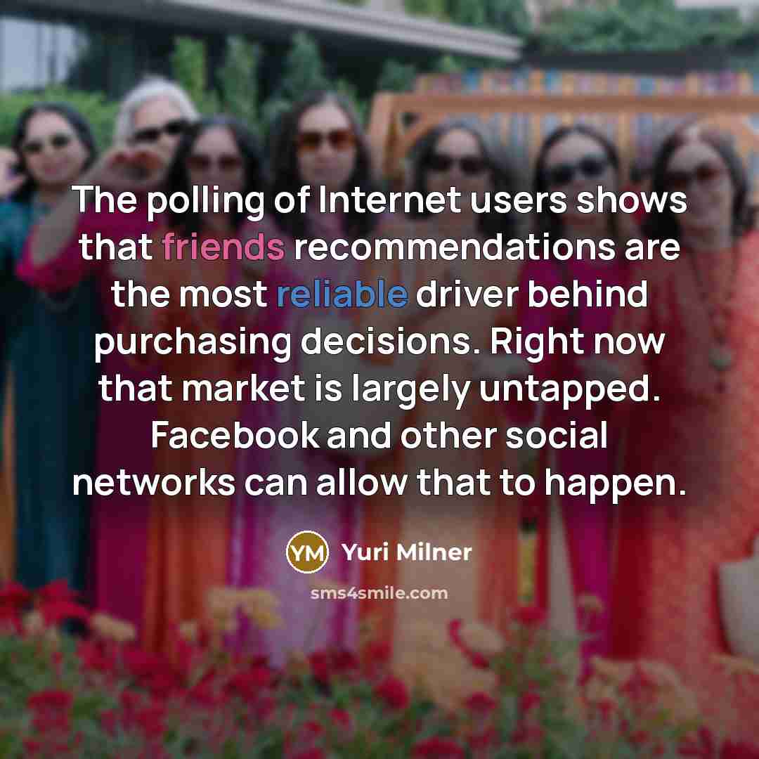 “The polling of Internet users shows that friends recommendations are the most reliable driver behind purchasing decisions. Right now that market is largely untapped. Facebook and other social networks can allow that to happen.” quote by Yuri Milner