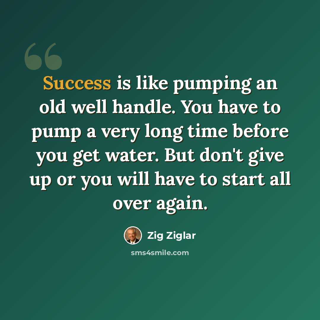 “Success is like pumping an old well handle. You have to pump a very long time before you get water. But don't give up or you will have to start all over again.” quote by Zig Ziglar