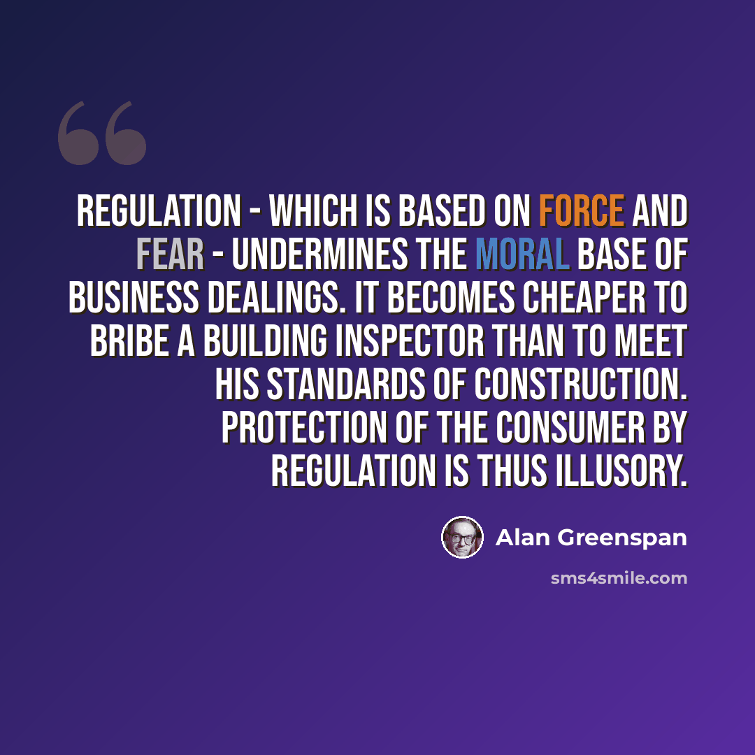 “Regulation - which is based on force and fear - undermines the moral base of business dealings. It becomes cheaper to bribe a building inspector than to meet his standards of construction. Protection of the consumer by regulation is thus illusory.” quote by Alan Greenspan