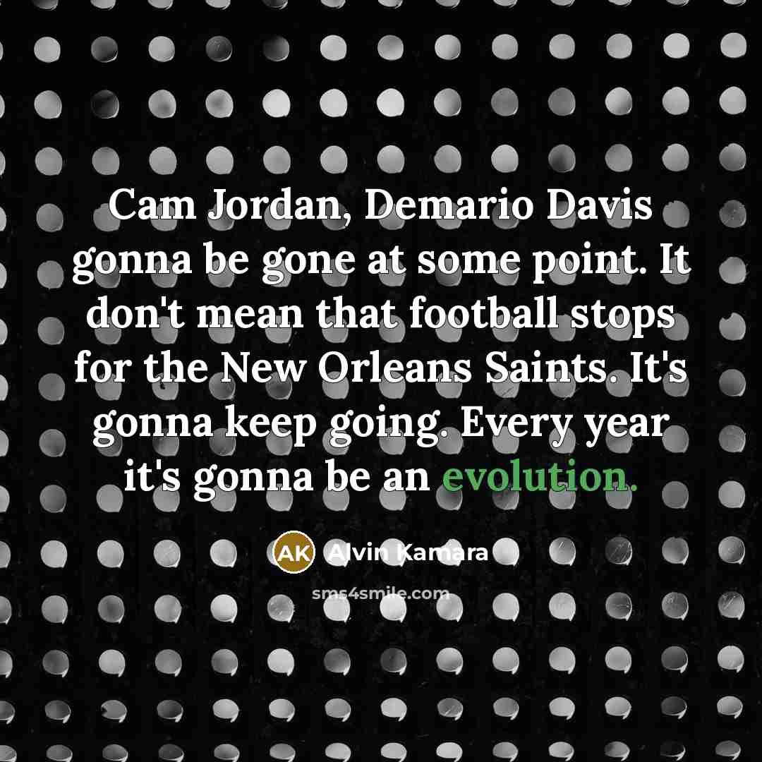 “Cam Jordan, Demario Davis gonna be gone at some point. It don't mean that football stops for the New Orleans Saints. It's gonna keep going. Every year it's gonna be an evolution.” quote by Alvin Kamara