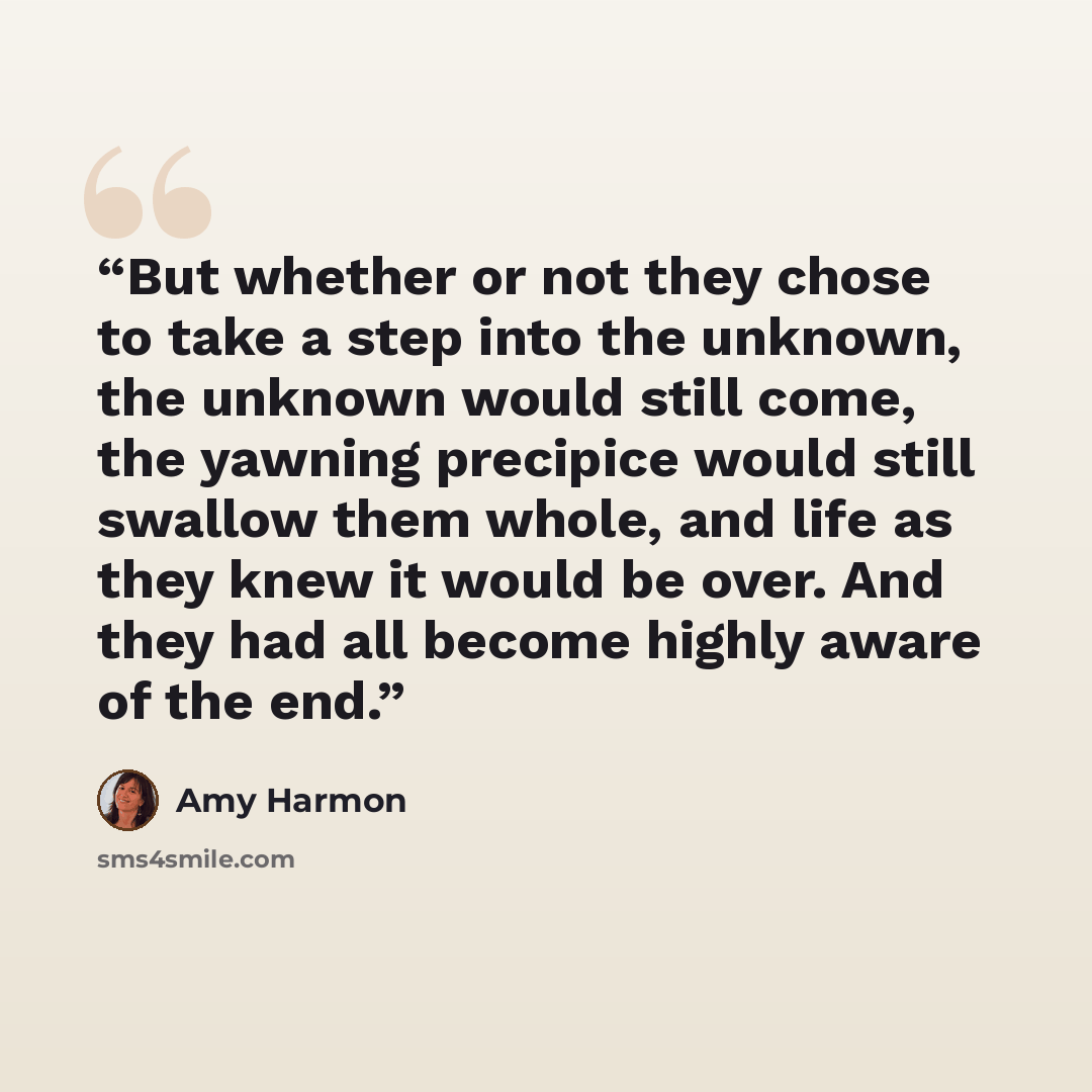 “But whether or not they chose to take a step into the unknown, the unknown would still come, the yawning precipice would still swallow them whole, and life as they knew it would be over. And they had all become highly aware of the end.” quote by Amy Harmon