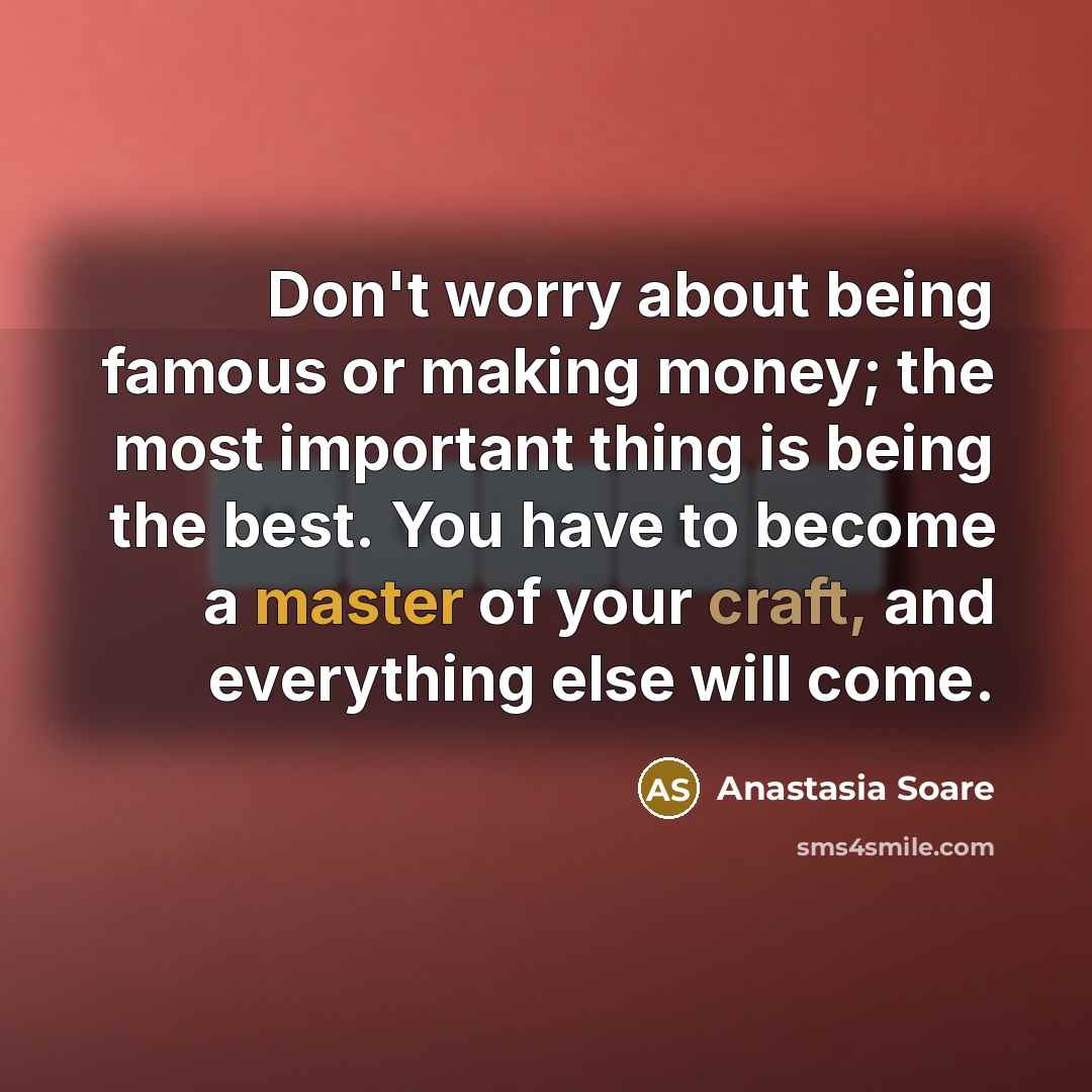 “Don't worry about being famous or making money; the most important thing is being the best. You have to become a master of your craft, and everything else will come.” quote by Anastasia Soare