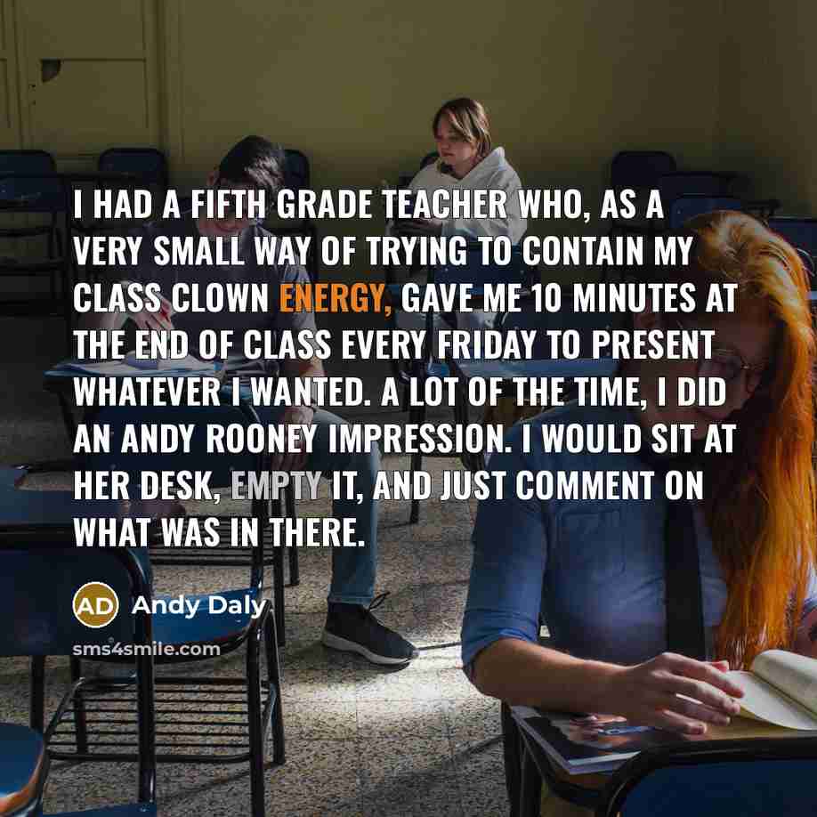 “I had a fifth grade teacher who, as a very small way of trying to contain my class clown energy, gave me 10 minutes at the end of class every Friday to present whatever I wanted. A lot of the time, I did an Andy Rooney impression. I would sit at her desk, empty it, and just comment on what was in…” quote by Andy Daly