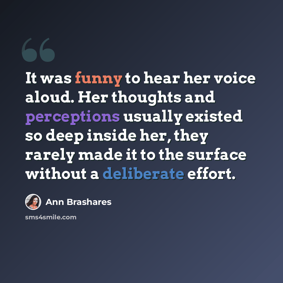 “It was funny to hear her voice aloud. Her thoughts and perceptions usually existed so deep inside her, they rarely made it to the surface without a deliberate effort.” quote by Ann Brashares