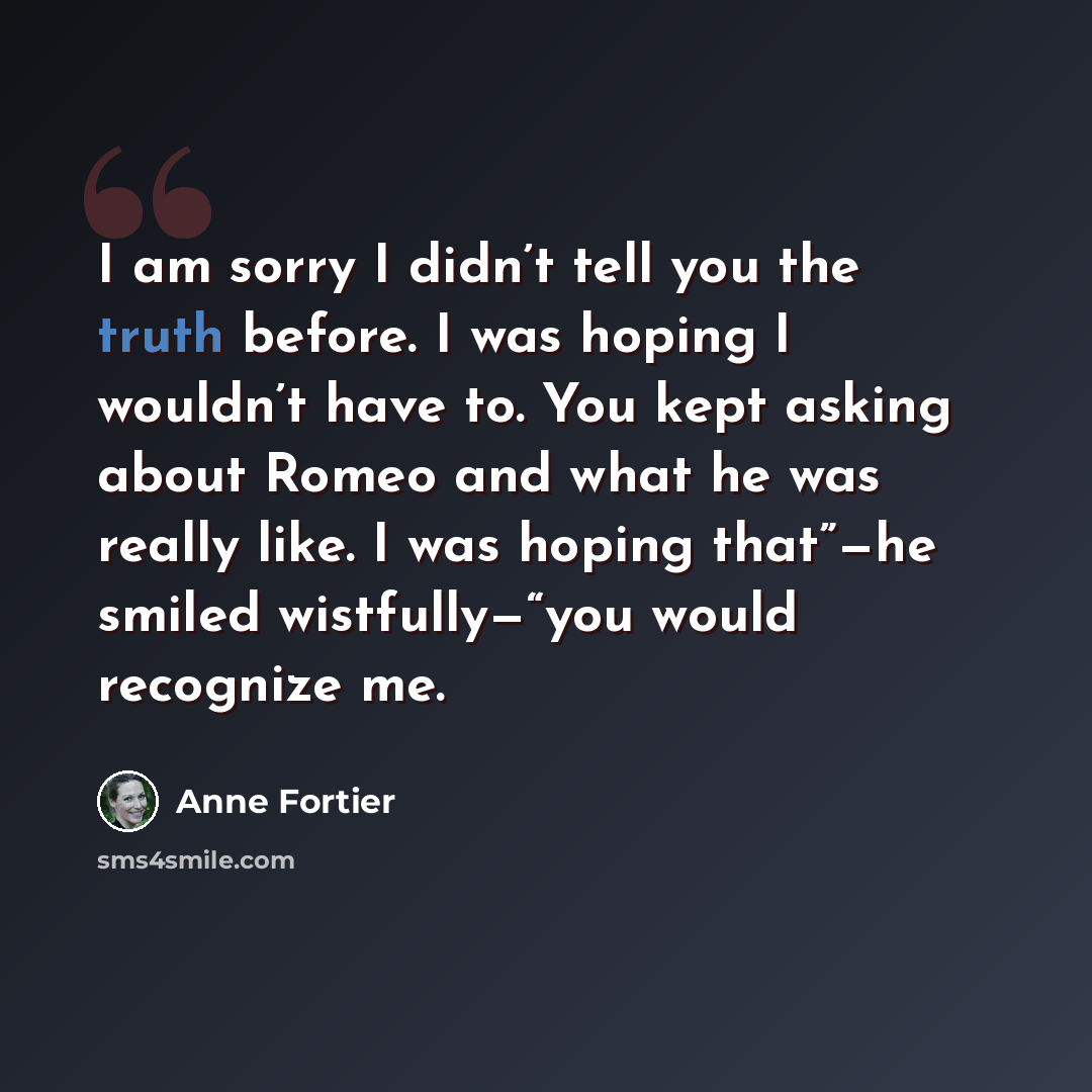 “I am sorry I didn’t tell you the truth before. I was hoping I wouldn’t have to. You kept asking about Romeo and what he was really like. I was hoping that”—he smiled wistfully—“you would recognize me.” quote by Anne Fortier