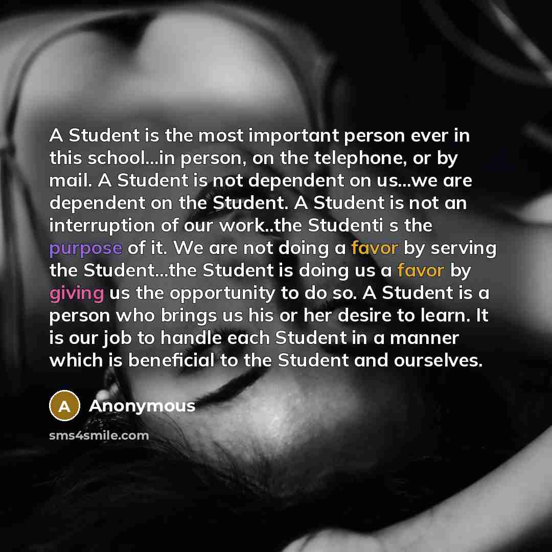 “A Student is the most important person ever in this school...in person, on the telephone, or by mail. A Student is not dependent on us...we are dependent on the Student. A Student is not an interruption of our work..the Studenti s the purpose of it. We are not doing a favor by serving the…” quote by Anonymous
