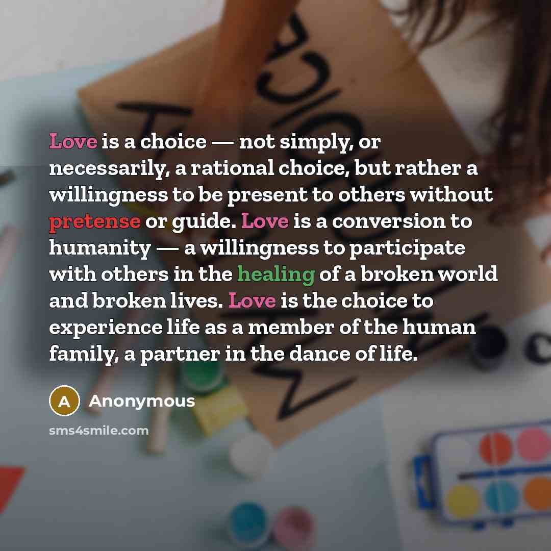 “Love is a choice — not simply, or necessarily, a rational choice, but rather a willingness to be present to others without pretense or guide. Love is a conversion to humanity — a willingness to participate with others in the healing of a broken world and broken lives. Love is the choice to…” quote by Anonymous