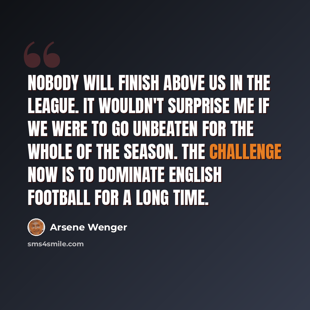 “Nobody will finish above us in the league. It wouldn't surprise me if we were to go unbeaten for the whole of the season. The challenge now is to dominate English football for a long time.” quote by Arsene Wenger