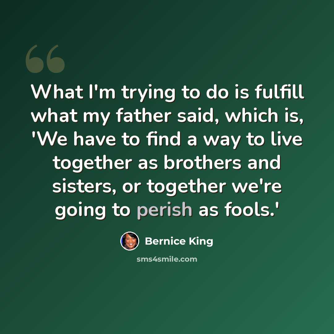 “What I'm trying to do is fulfill what my father said, which is, 'We have to find a way to live together as brothers and sisters, or together we're going to perish as fools.'” quote by Bernice King