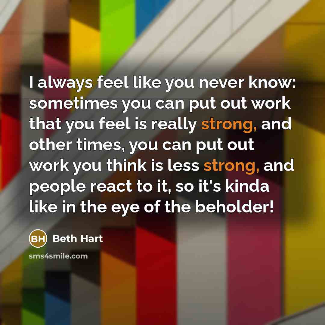 “I always feel like you never know: sometimes you can put out work that you feel is really strong, and other times, you can put out work you think is less strong, and people react to it, so it's kinda like in the eye of the beholder!” quote by Beth Hart