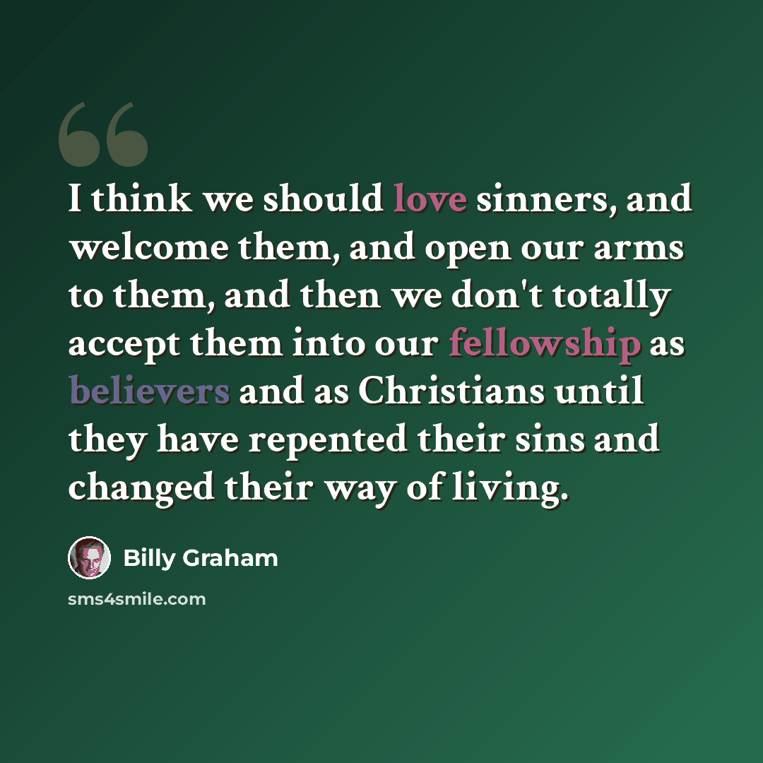 “I think we should love sinners, and welcome them, and open our arms to them, and then we don't totally accept them into our fellowship as believers and as Christians until they have repented their sins and changed their way of living.” quote by Billy Graham
