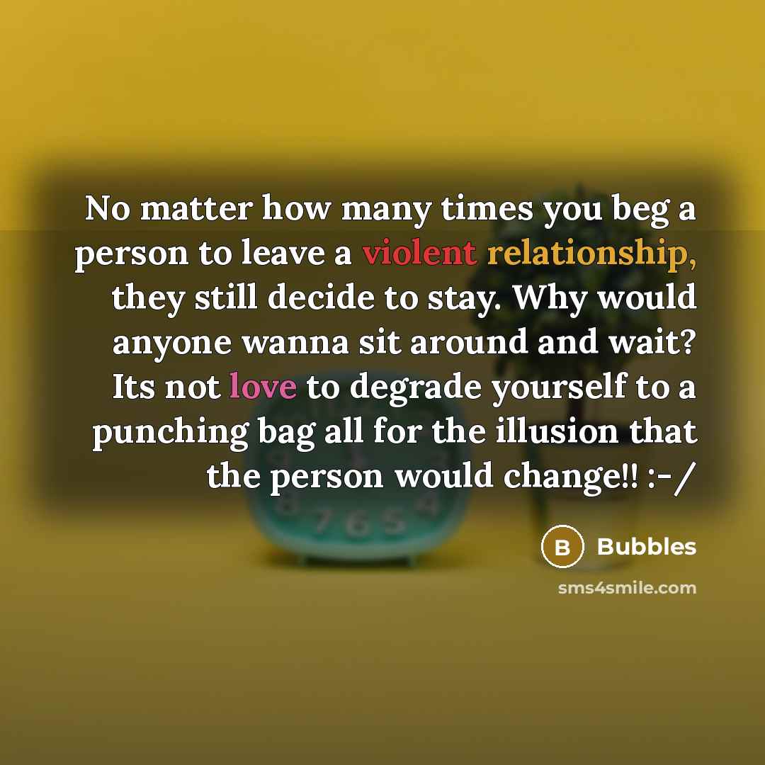 “No matter how many times you beg a person to leave a violent relationship, they still decide to stay. Why would anyone wanna sit around and wait? Its not love to degrade yourself to a punching bag all for the illusion that the person would change!! :-/” quote by Bubbles