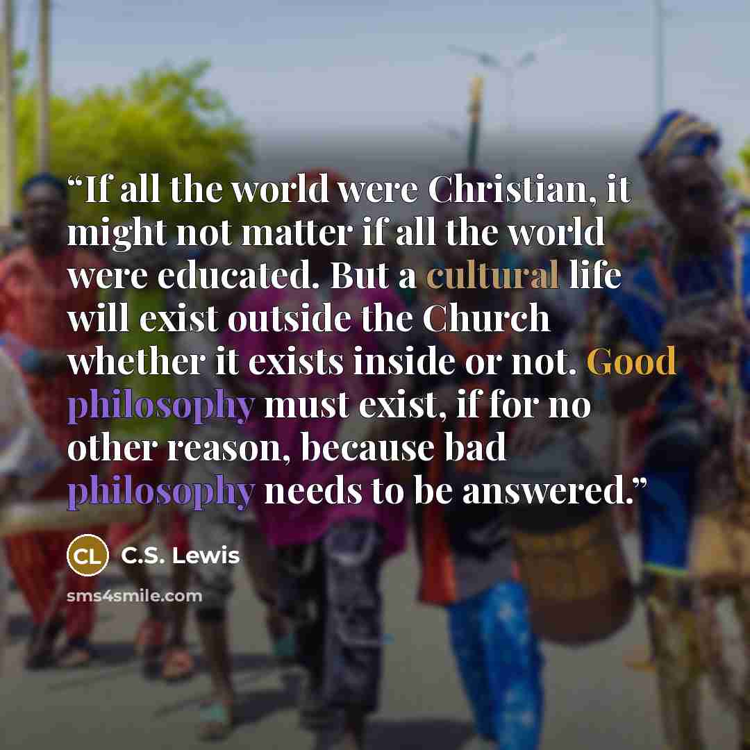 “If all the world were Christian, it might not matter if all the world were educated. But a cultural life will exist outside the Church whether it exists inside or not. Good philosophy must exist, if for no other reason, because bad philosophy needs to be answered.” quote by C.S. Lewis