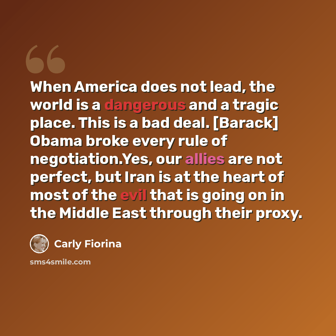 “When America does not lead, the world is a dangerous and a tragic place. This is a bad deal. [Barack] Obama broke every rule of negotiation.Yes, our allies are not perfect, but Iran is at the heart of most of the evil that is going on in the Middle East through their proxy.” quote by Carly Fiorina