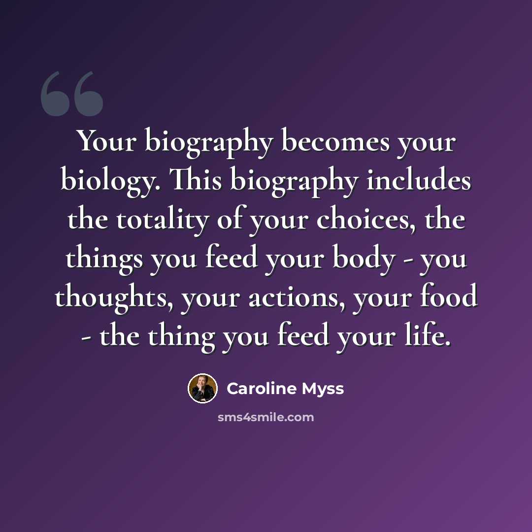 “Your biography becomes your biology. This biography includes the totality of your choices, the things you feed your body - you thoughts, your actions, your food - the thing you feed your life.” quote by Caroline Myss