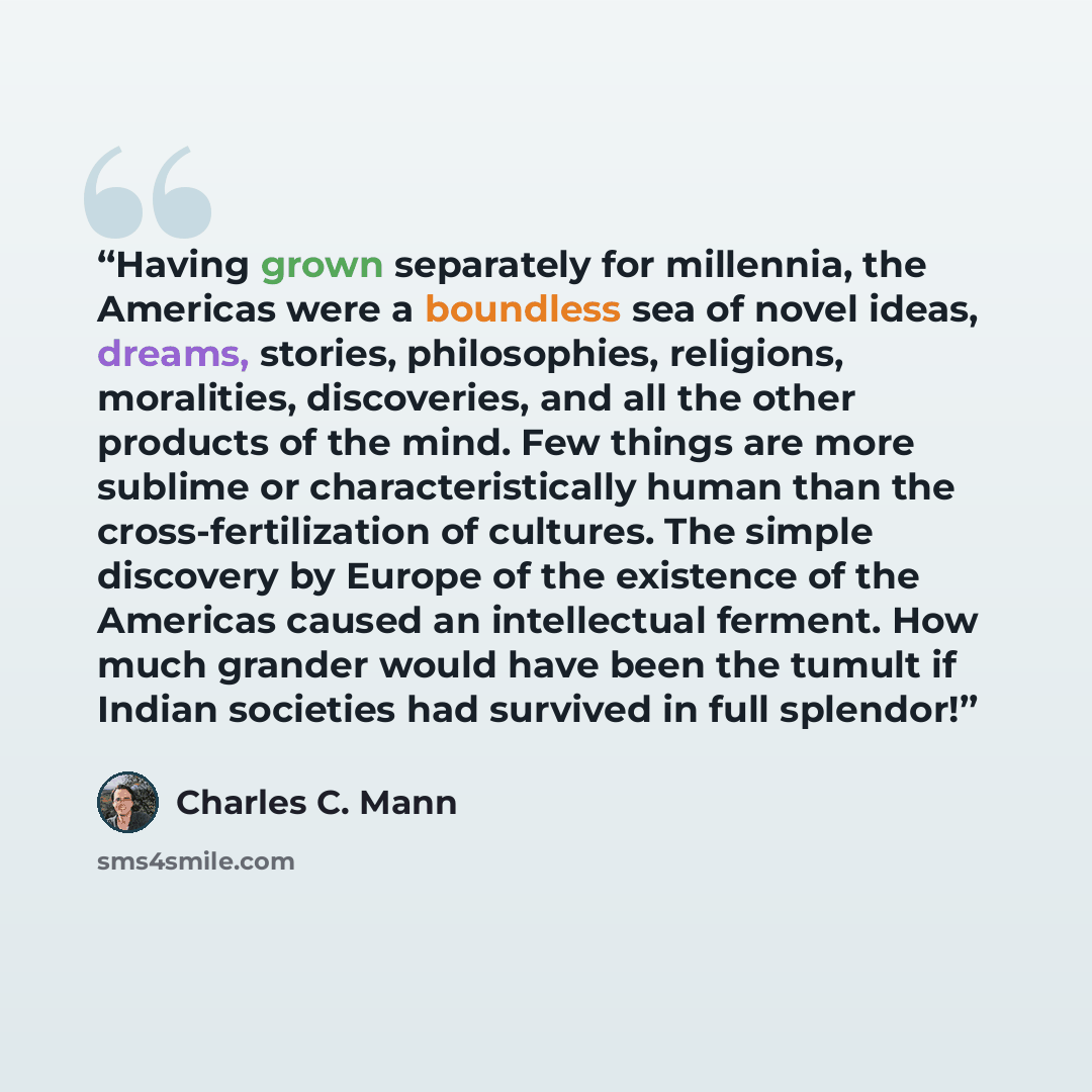 “Having grown separately for millennia, the Americas were a boundless sea of novel ideas, dreams, stories, philosophies, religions, moralities, discoveries, and all the other products of the mind. Few things are more sublime or characteristically human than the cross-fertilization of cultures. The…” quote by Charles C. Mann