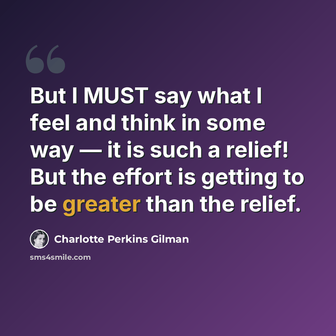 “But I MUST say what I feel and think in some way — it is such a relief! But the effort is getting to be greater than the relief.” quote by Charlotte Perkins Gilman