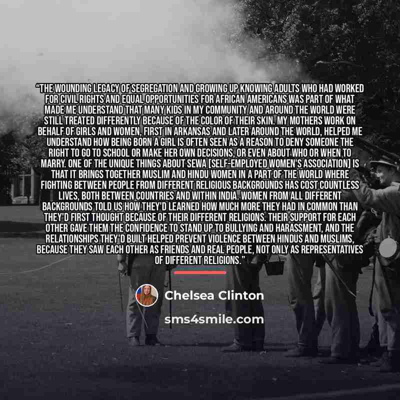 “The wounding legacy of segregation and growing up knowing adults who had worked for civil rights and equal opportunities for African Americans was part of what made me understand that many kids in my community and around the world were still treated differently because of the color of their skin…” quote by Chelsea Clinton