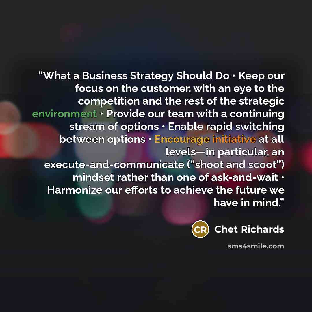“What a Business Strategy Should Do • Keep our focus on the customer, with an eye to the competition and the rest of the strategic environment • Provide our team with a continuing stream of options • Enable rapid switching between options • Encourage initiative at all levels—in particular, an…” quote by Chet Richards
