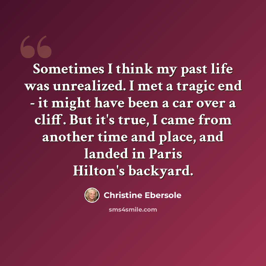 “Sometimes I think my past life was unrealized. I met a tragic end - it might have been a car over a cliff. But it's true, I came from another time and place, and landed in Paris Hilton's backyard.” quote by Christine Ebersole