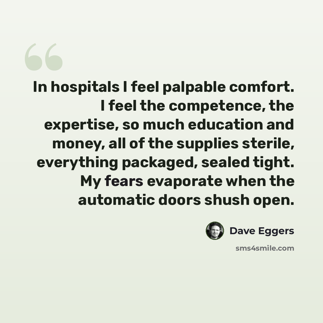 “In hospitals I feel palpable comfort. I feel the competence, the expertise, so much education and money, all of the supplies sterile, everything packaged, sealed tight. My fears evaporate when the automatic doors shush open.” quote by Dave Eggers
