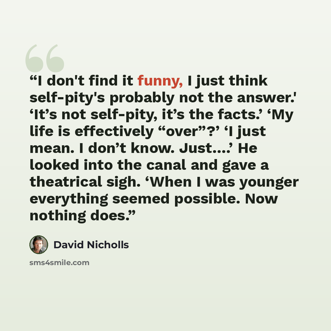 “I don't find it funny, I just think self-pity's probably not the answer.' ‘It’s not self-pity, it’s the facts.’ ‘My life is effectively “over”?’ ‘I just mean. I don’t know. Just….’ He looked into the canal and gave a theatrical sigh. ‘When I was younger everything seemed possible. Now nothing does.” quote by David Nicholls