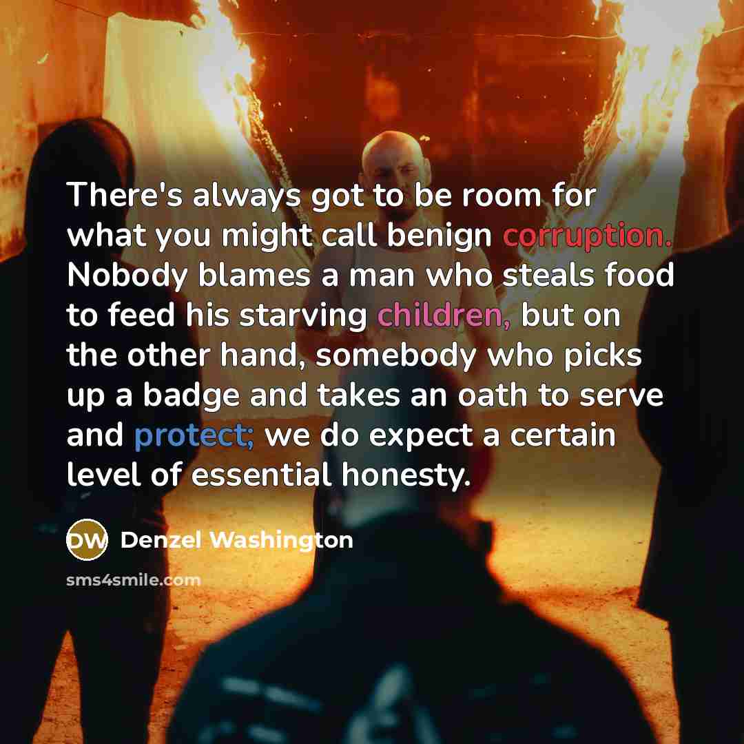 “There's always got to be room for what you might call benign corruption. Nobody blames a man who steals food to feed his starving children, but on the other hand, somebody who picks up a badge and takes an oath to serve and protect; we do expect a certain level of essential honesty.” quote by Denzel Washington