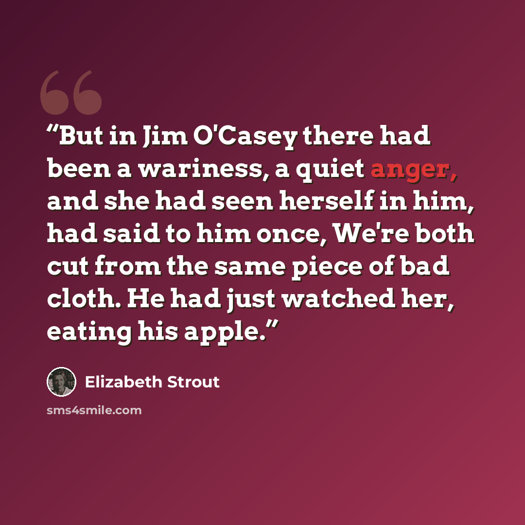 “But in Jim O'Casey there had been a wariness, a quiet anger, and she had seen herself in him, had said to him once, We're both cut from the same piece of bad cloth. He had just watched her, eating his apple.” quote by Elizabeth Strout