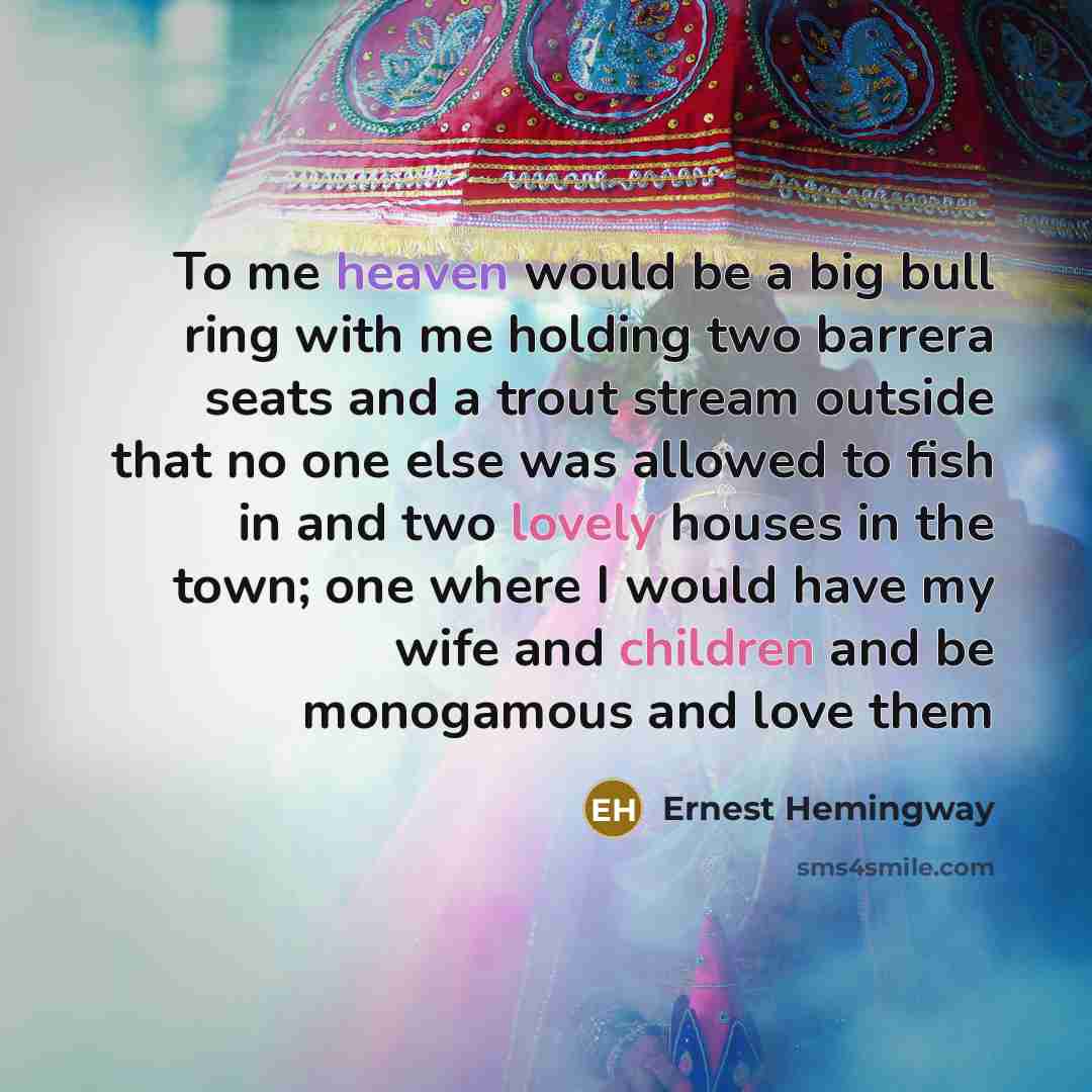 “To me heaven would be a big bull ring with me holding two barrera seats and a trout stream outside that no one else was allowed to fish in and two lovely houses in the town; one where I would have my wife and children and be monogamous and love them” quote by Ernest Hemingway