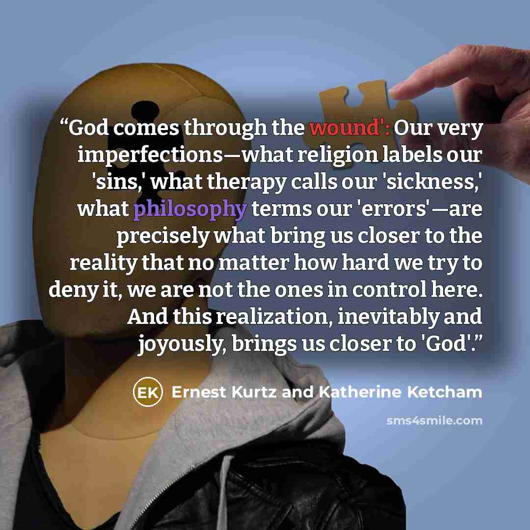 “God comes through the wound': Our very imperfections—what religion labels our 'sins,' what therapy calls our 'sickness,' what philosophy terms our 'errors'—are precisely what bring us closer to the reality that no matter how hard we try to deny it, we are not the ones in control here. And this…” quote by Ernest Kurtz and Katherine Ketcham