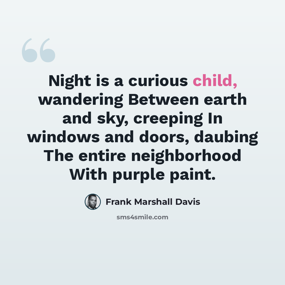 “Night is a curious child, wandering Between earth and sky, creeping In windows and doors, daubing The entire neighborhood With purple paint.” quote by Frank Marshall Davis