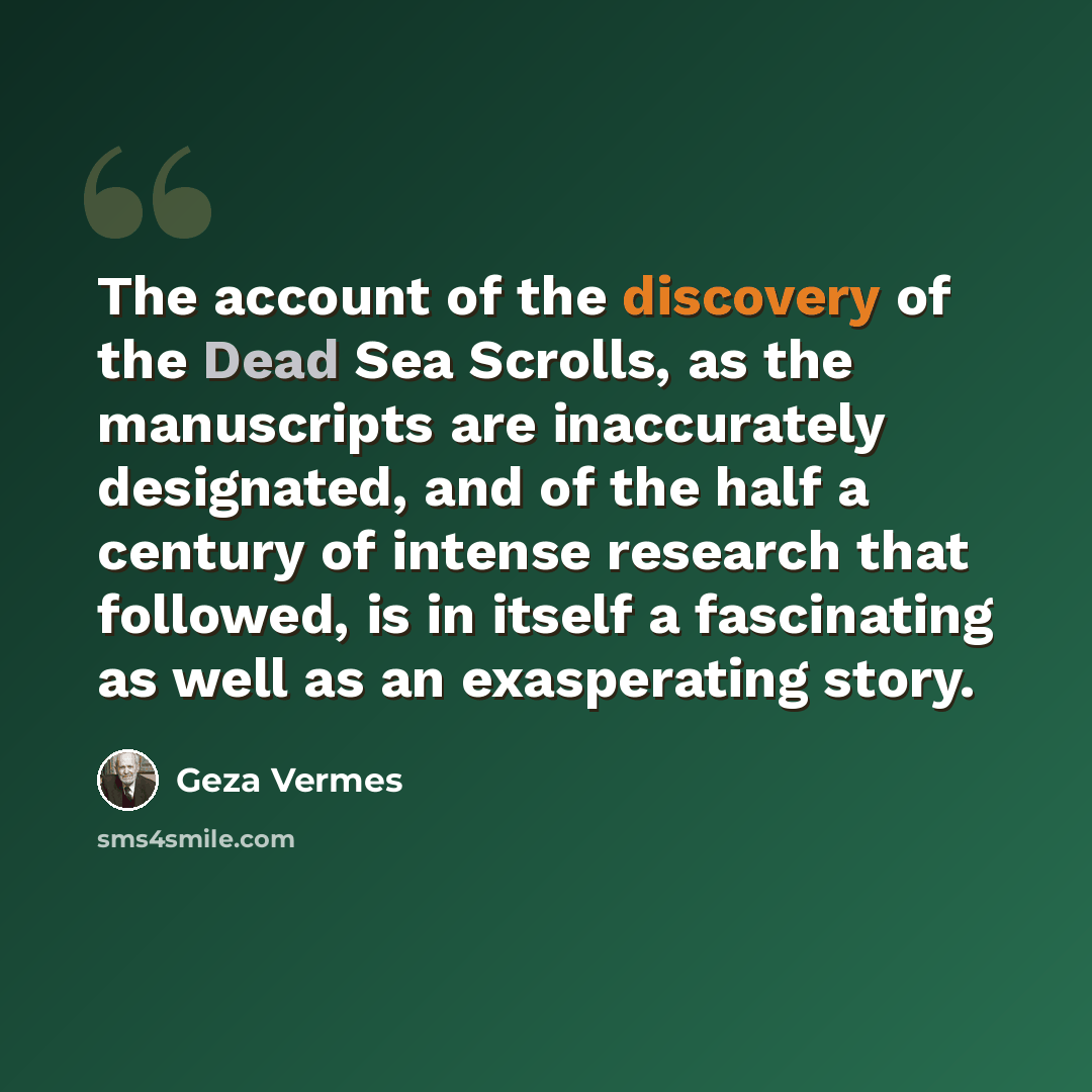 “The account of the discovery of the Dead Sea Scrolls, as the manuscripts are inaccurately designated, and of the half a century of intense research that followed, is in itself a fascinating as well as an exasperating story.” quote by Geza Vermes